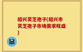 绍兴灵芝孢子(绍兴市灵芝孢子市场需求旺盛)