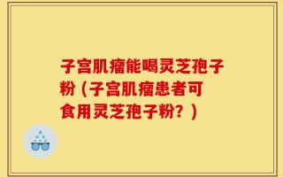 子宫肌瘤能喝灵芝孢子粉 (子宫肌瘤患者可食用灵芝孢子粉？)