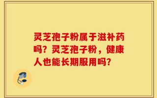 灵芝孢子粉属于滋补药吗？灵芝孢子粉，健康人也能长期服用吗？