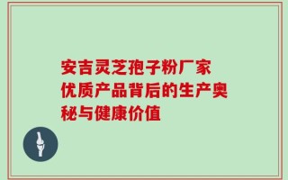 安吉灵芝孢子粉厂家 优质产品背后的生产奥秘与健康价值