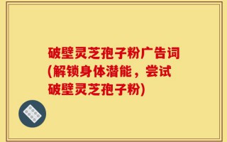 破壁灵芝孢子粉广告词(解锁身体潜能，尝试破壁灵芝孢子粉)