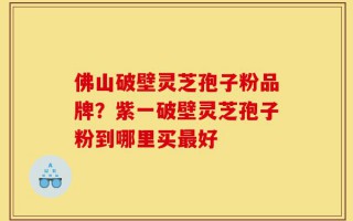 佛山破壁灵芝孢子粉品牌？紫一破壁灵芝孢子粉到哪里买最好