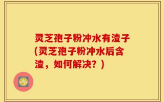 灵芝孢子粉冲水有渣子(灵芝孢子粉冲水后含渣，如何解决？)