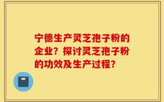 宁德生产灵芝孢子粉的企业？探讨灵芝孢子粉的功效及生产过程？