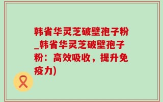 韩省华灵芝破壁孢子粉_韩省华灵芝破壁孢子粉：高效吸收，提升免疫力)