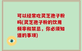 可以经常吃灵芝孢子粉吗(灵芝孢子粉的饮用频率和禁忌，你必须知道的事项)