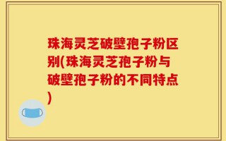 珠海灵芝破壁孢子粉区别(珠海灵芝孢子粉与破壁孢子粉的不同特点)