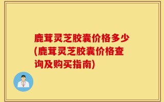 鹿茸灵芝胶囊价格多少(鹿茸灵芝胶囊价格查询及购买指南)