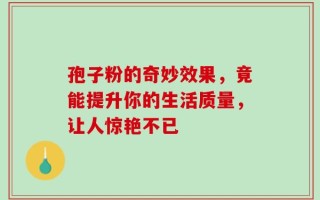 孢子粉的奇妙效果，竟能提升你的生活质量，让人惊艳不已