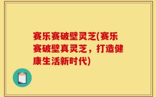 赛乐赛破壁灵芝(赛乐赛破壁真灵芝，打造健康生活新时代)