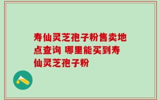 寿仙灵芝孢子粉售卖地点查询 哪里能买到寿仙灵芝孢子粉