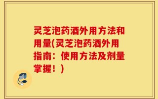 灵芝泡药酒外用方法和用量(灵芝泡药酒外用指南：使用方法及剂量掌握！)