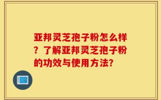 亚邦灵芝孢子粉怎么样？了解亚邦灵芝孢子粉的功效与使用方法？