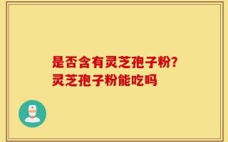 是否含有灵芝孢子粉？灵芝孢子粉能吃吗