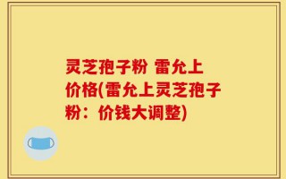 灵芝孢子粉 雷允上 价格(雷允上灵芝孢子粉：价钱大调整)