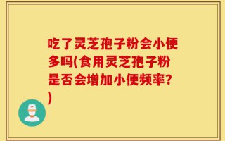 吃了灵芝孢子粉会小便多吗(食用灵芝孢子粉是否会增加小便频率？)