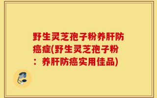 野生灵芝孢子粉养肝防癌症(野生灵芝孢子粉：养肝防癌实用佳品)