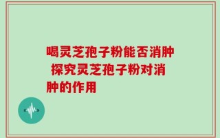 喝灵芝孢子粉能否消肿 探究灵芝孢子粉对消肿的作用