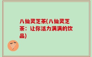 八仙灵芝茶(八仙灵芝茶：让你活力满满的饮品)