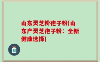 山东灵芝粉孢子粉(山东产灵芝孢子粉：全新健康选择)
