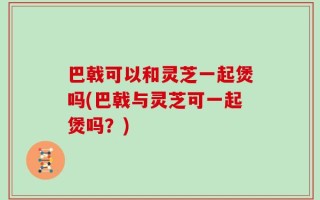 巴戟可以和灵芝一起煲吗(巴戟与灵芝可一起煲吗？)