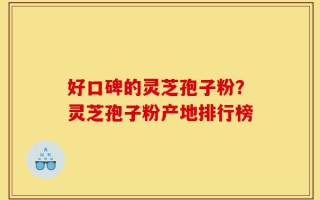 好口碑的灵芝孢子粉？灵芝孢子粉产地排行榜