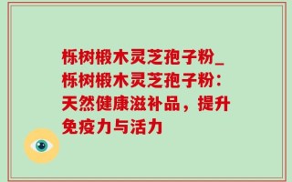 栎树椴木灵芝孢子粉_栎树椴木灵芝孢子粉：天然健康滋补品，提升免疫力与活力