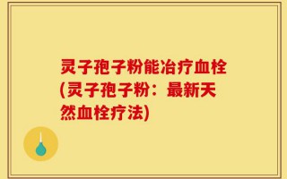 灵子孢子粉能冶疗血栓(灵子孢子粉：最新天然血栓疗法)