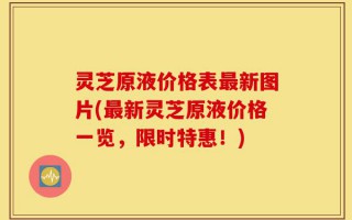灵芝原液价格表最新图片(最新灵芝原液价格一览，限时特惠！)