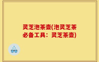 灵芝泡茶壶(泡灵芝茶必备工具：灵芝茶壶)