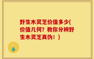 野生木灵芝价值多少(价值几何？教你分辨野生木灵芝真伪！)