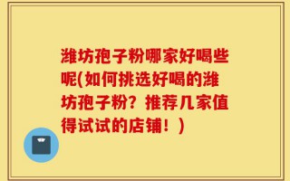 潍坊孢子粉哪家好喝些呢(如何挑选好喝的潍坊孢子粉？推荐几家值得试试的店铺！)
