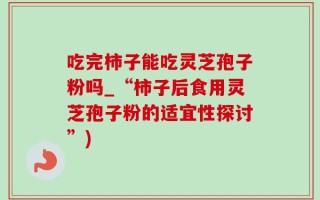 吃完柿子能吃灵芝孢子粉吗_“柿子后食用灵芝孢子粉的适宜性探讨”)