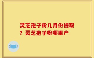 灵芝孢子粉几月份提取？灵芝孢子粉哪里产