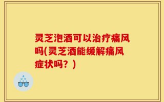 灵芝泡酒可以治疗痛风吗(灵芝酒能缓解痛风症状吗？)