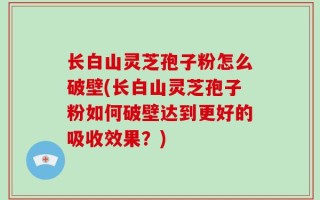 长白山灵芝孢子粉怎么破壁(长白山灵芝孢子粉如何破壁达到更好的吸收效果？)