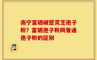 南宁富硒破壁灵芝孢子粉？富硒孢子粉同普通孢子粉的区别