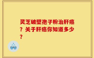 灵芝破壁孢子粉治肝癌？关于肝癌你知道多少？