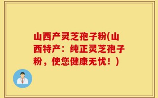山西产灵芝孢子粉(山西特产：纯正灵芝孢子粉，使您健康无忧！)