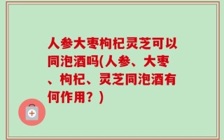 人参大枣枸杞灵芝可以同泡酒吗(人参、大枣、枸杞、灵芝同泡酒有何作用？)