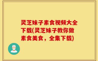 灵芝妹子素食视频大全下载(灵芝妹子教你做素食美食，全集下载)