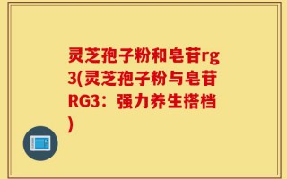 灵芝孢子粉和皂苷rg3(灵芝孢子粉与皂苷RG3：强力养生搭档)