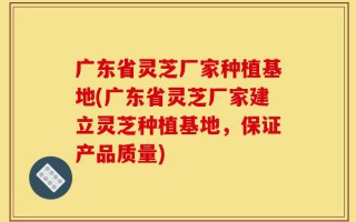 广东省灵芝厂家种植基地(广东省灵芝厂家建立灵芝种植基地，保证产品质量)