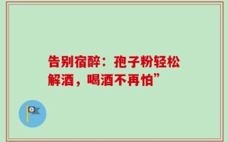 告别宿醉：孢子粉轻松解酒，喝酒不再怕”