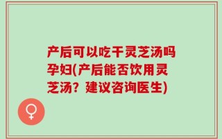 产后可以吃干灵芝汤吗孕妇(产后能否饮用灵芝汤？建议咨询医生)