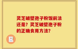 灵芝破壁孢子粉饭前法还是？灵芝破壁孢子粉的正确食用方法？