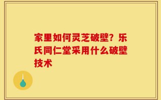 家里如何灵芝破壁？乐氏同仁堂采用什么破壁技术