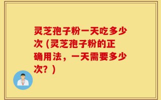 灵芝孢子粉一天吃多少次 (灵芝孢子粉的正确用法，一天需要多少次？)