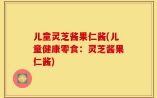 儿童灵芝酱果仁酱(儿童健康零食：灵芝酱果仁酱)