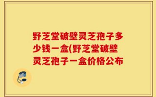 野芝堂破壁灵芝孢子多少钱一盒(野芝堂破壁灵芝孢子一盒价格公布